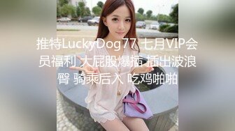 推特LuckyDog77 七月VIP会员福利 大屁股爆插 插出波浪臀 骑乘后入 吃鸡啪啪