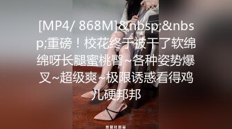 [MP4/ 868M]&nbsp;&nbsp;重磅！校花终于被干了软绵绵呀长腿蜜桃臀~各种姿势爆叉~超级爽~极限诱惑看得鸡儿硬邦邦