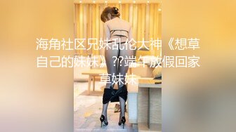 海角社区兄妹乱伦大神《想草自己的妹妹》??端午放假回家草妹妹