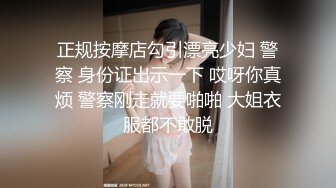 正规按摩店勾引漂亮少妇 警察 身份证出示一下 哎呀你真烦 警察刚走就要啪啪 大姐衣服都不敢脱