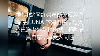 推特P站网红崇洋媚外反差留学生 LUNA 下海自拍，与大鸡巴洋老外各种肉搏，网购道具自慰，享受人间性