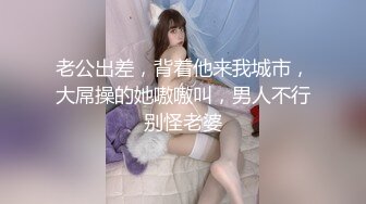 老公出差，背着他来我城市，大屌操的她嗷嗷叫，男人不行别怪老婆