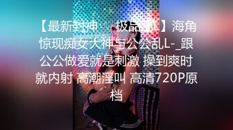 【最新封神❤️极品乱L】海角惊现痴女大神与公公乱L-_跟公公做爱就是刺激 操到爽时就内射 高潮淫叫 高清720P原档