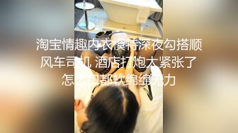 淘宝情趣内衣模特深夜勾搭顺风车司机 酒店打炮太紧张了怎么口都软绵绵无力