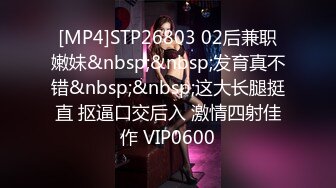 [MP4]STP26803 02后兼职嫩妹&nbsp;&nbsp;发育真不错&nbsp;&nbsp;这大长腿挺直 抠逼口交后入 激情四射佳作 VIP0600