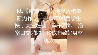 KU【麻辣王子】泡良大佬最新力作，一周拿下00后学生妹，大三在读，连干两炮，浴室口交啪啪，玲珑有致好身材诱人