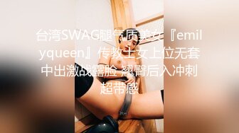 台湾SWAG腿气质美女『emilyqueen』传教士女上位无套中出激战露脸 翘臀后入冲刺超带感