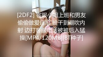 [2DF2] 客服小姐上班和男友偷偷做爱自拍 被干到潮吹内射 边打客服电话被被后入猛操[MP4/120MB][BT种子]