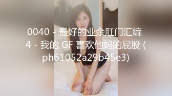 0040 - 最好的业余肛门汇编 4 - 我的 GF 喜欢他妈的屁股 (ph61052a29b45e3)