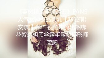 《蓝树精选重磅泄密》PANS人气女神极品美乳【哆啦琪(安琪)】第三视角未流出捆绑花絮透明黑丝露毛露奶摄影师袭胸