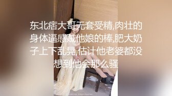 东北痞大哥无套受精,肉壮的身体逼感贼他娘的棒,肥大奶子上下乱晃,估计他老婆都没想到他会那么骚