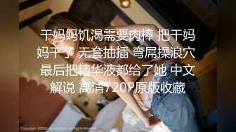 干妈妈饥渴需要肉棒 把干妈妈干了 无套抽插 弯屌操浪穴 最后把精华液都给了她 中文解说 高清720P原版收藏