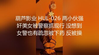 葫芦影业 HUL-026 两小伙强奸美女被警察抓现行 没想到女警也有疏忽被下药 反被操