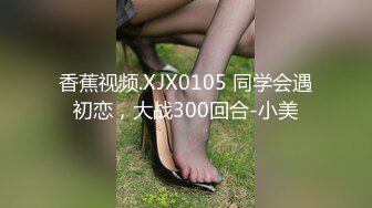 香蕉视频.XJX0105 同学会遇初恋，大战300回合-小美