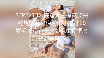 STP27132 高端外围探花柒哥约炮极品嫩模粉嫩小逼才19岁毛都没有长齐貌似中途把套子都弄破了