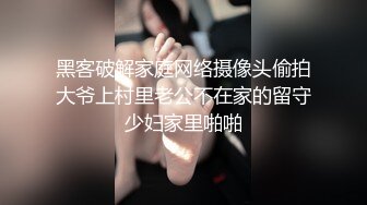 黑客破解家庭网络摄像头偷拍大爷上村里老公不在家的留守少妇家里啪啪