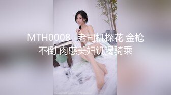 MTH0008 -老司机探花 金枪不倒 肉感美妇饥渴骑乘