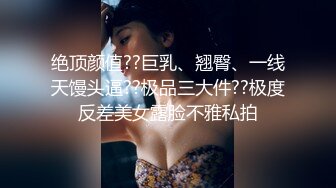 绝顶颜值??巨乳、翘臀、一线天馒头逼??极品三大件??极度反差美女露脸不雅私拍