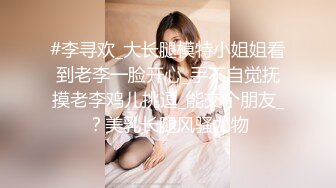 #李寻欢_大长腿模特小姐姐看到老李一脸开心_手不自觉抚摸老李鸡儿挑逗_能交个朋友_？美乳长腿风骚尤物