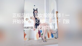 正规足疗店仙女般的技师！一开始装清纯花言巧语拿下『狠货高科技看简阶』