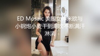 ED Mosaic 美腿女神米欧与小钢炮小麦干到潮吹不断满汗淋漓