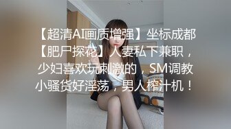 【超清AI画质增强】坐标成都【肥尸探花】人妻私下兼职，少妇喜欢玩刺激的，SM调教小骚货好淫荡，男人榨汁机！