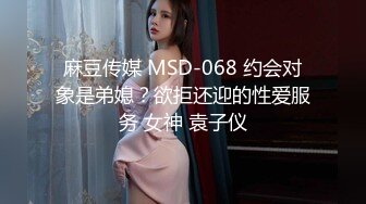 麻豆传媒 MSD-068 约会对象是弟媳？欲拒还迎的性爱服务 女神 袁子仪