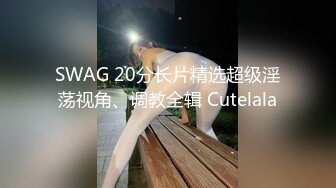 SWAG 20分长片精选超级淫荡视角、调教全辑 Cutelala