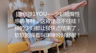 [原创]91YOU~~少妇翘臀性感的身材，这肯定忍不住哇！操的少妇都让我快点结束了，软软的操着叫床呻吟好舒服！