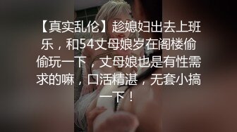 【真实乱伦】趁媳妇出去上班乐，和54丈母娘岁在阁楼偷偷玩一下，丈母娘也是有性需求的嘛，口活精湛，无套小搞一下！