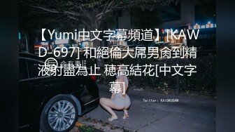 【Yumi中文字幕頻道】[KAWD-697] 和絕倫大屌男肏到精液射盡為止 穂高結花[中文字幕]