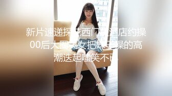 新片速递探花西门庆酒店约操00后大圈美女把妹子操的高潮迭起嗤笑不已