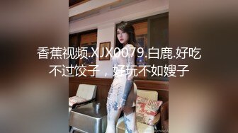 香蕉视频.XJX0079.白鹿.好吃不过饺子，好玩不如嫂子