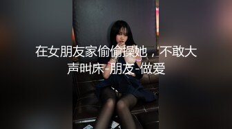 在女朋友家偷偷操她，不敢大声叫床-朋友-做爱