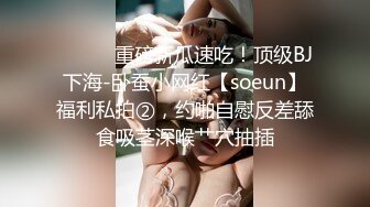 ⚫️⚫️重磅新瓜速吃！顶级BJ下海-卧蚕小网红【soeun】福利私拍②，约啪自慰反差舔食吸茎深喉艹穴抽插