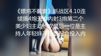 《嫖鸡不戴套》新战区4.10连续搞4炮无套内射3炮第二个美少妇主动给吹最后一位是主持人年轻妹不错很配合投入内射