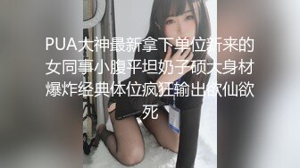 PUA大神最新拿下单位新来的女同事小腹平坦奶子硕大身材爆炸经典体位疯狂输出欲仙欲死