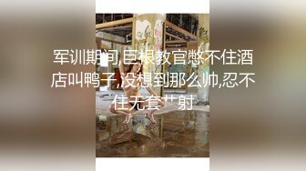 军训期间,巨根教官憋不住酒店叫鸭子,没想到那么帅,忍不住无套艹射