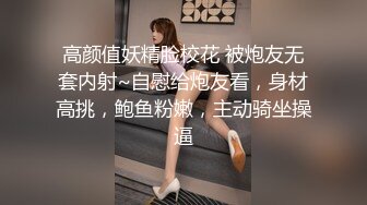 高颜值妖精脸校花 被炮友无套内射~自慰给炮友看，身材高挑，鲍鱼粉嫩，主动骑坐操逼