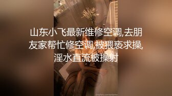 山东小飞最新维修空调,去朋友家帮忙修空调,被猥亵求操,淫水直流被操射