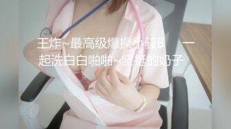 王炸~最高级爆操小骚B❤️一起洗白白啪啪~坚挺的奶子❤️