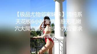 【极品尤物邻家妹妹】清纯系天花板6小时激情诱惑无毛嫩穴大屌插嘴无套操小穴应要求射嘴里