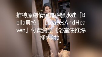 推特原創情侶露臉騷水娃「Bella貝拉」「LeavesAndHeaven」付費資源《浴室油推爆插內射》