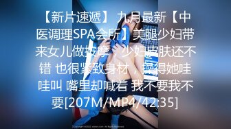 【新片速遞】 九月最新【中医调理SPA会所】美腿少妇带来女儿做按摩，少妇皮肤还不错 也很紧致身材，操得她哇哇叫 嘴里却喊着 我不要我不要[207M/MP4/42:35]