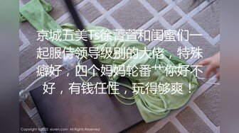 京城五美Ts徐菁萱和闺蜜们一起服侍领导级别的大佬，特殊癖好，四个妈妈轮番艹你好不好，有钱任性，玩得够爽！