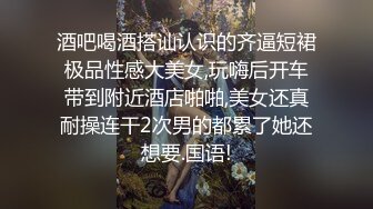 酒吧喝酒搭讪认识的齐逼短裙极品性感大美女,玩嗨后开车带到附近酒店啪啪,美女还真耐操连干2次男的都累了她还想要.国语!