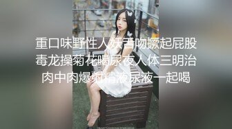 重口味野性人妖舌吻撅起屁股毒龙操菊花喝尿夜人体三明治肉中肉爆射精液尿液一起喝