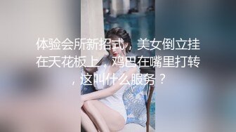 体验会所新招式，美女倒立挂在天花板上，鸡巴在嘴里打转，这叫什么服务？