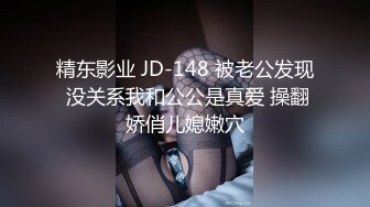 精东影业 JD-148 被老公发现 没关系我和公公是真爱 操翻娇俏儿媳嫩穴