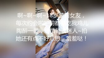 啊~啊~啊~18岁萝莉女友，每次约会啪啪前都要吃我鸡儿陶醉一番，表情销魂迷人~拍她还有点不好意思，羞羞哒！